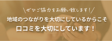 地域のつながりを大切にしているからこそ口コミを大切にしています！